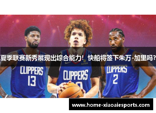 夏季联赛新秀展现出综合能力！快船将签下朱万-加里吗？